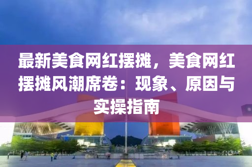 最新美食網(wǎng)紅擺攤，美食網(wǎng)紅擺攤風(fēng)潮席卷：現(xiàn)象、原因與實操指南