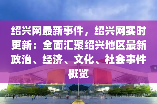 紹興網(wǎng)最新事件，紹興網(wǎng)實時更新：全面匯聚紹興地區(qū)最新政治、經(jīng)濟、文化、社會事件概覽