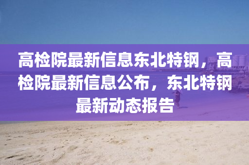 高檢院最新信息東北特鋼，高檢院最新信息公布，東北特鋼最新動態(tài)報告