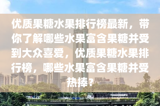 優(yōu)質(zhì)果糖水果排行榜最新，帶你了解哪些水果富含果糖并受到大眾喜愛(ài)，優(yōu)質(zhì)果糖水果排行榜，哪些水果富含果糖并受熱捧？