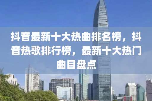 抖音最新十大熱曲排名榜，抖音熱歌排行榜，最新十大熱門(mén)曲目盤(pán)點(diǎn)