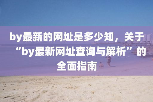 by最新的網(wǎng)址是多少知，關(guān)于“by最新網(wǎng)址查詢與解析”的全面指南