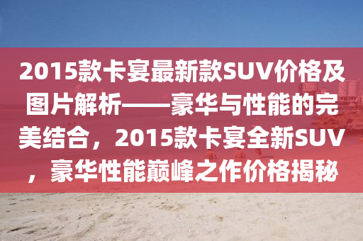 2015款卡宴最新款SUV價(jià)格及圖片解析——豪華與性能的完美結(jié)合，2015款卡宴全新SUV，豪華性能巔峰之作價(jià)格揭秘