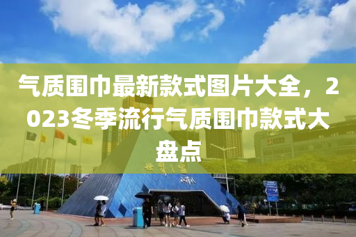 氣質(zhì)圍巾最新款式圖片大全，2023冬季流行氣質(zhì)圍巾款式大盤點