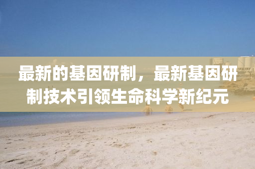 最新的基因研制，最新基因研制技術(shù)引領(lǐng)生命科學新紀元