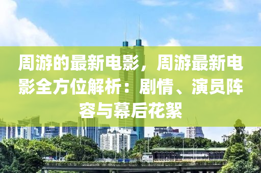 周游的最新電影，周游最新電影全方位解析：劇情、演員陣容與幕后花絮