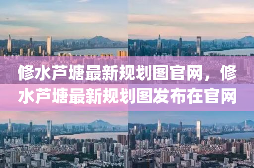 修水蘆塘最新規(guī)劃圖官網(wǎng)，修水蘆塘最新規(guī)劃圖發(fā)布在官網(wǎng)