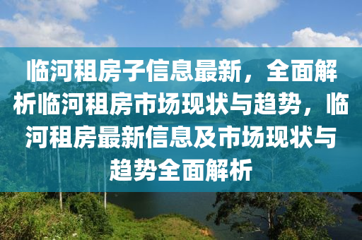 臨河租房子信息最新，全面解析臨河租房市場(chǎng)現(xiàn)狀與趨勢(shì)，臨河租房最新信息及市場(chǎng)現(xiàn)狀與趨勢(shì)全面解析