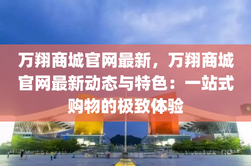 萬翔商城官網(wǎng)最新，萬翔商城官網(wǎng)最新動(dòng)態(tài)與特色：一站式購(gòu)物的極致體驗(yàn)