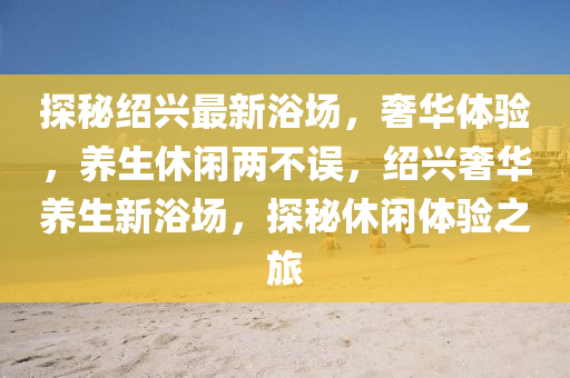 探秘紹興最新浴場(chǎng)，奢華體驗(yàn)，養(yǎng)生休閑兩不誤，紹興奢華養(yǎng)生新浴場(chǎng)，探秘休閑體驗(yàn)之旅