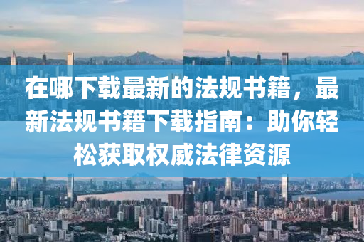 在哪下載最新的法規(guī)書籍，最新法規(guī)書籍下載指南：助你輕松獲取權(quán)威法律資源