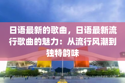 日語最新的歌曲，日語最新流行歌曲的魅力：從流行風(fēng)潮到獨(dú)特韻味