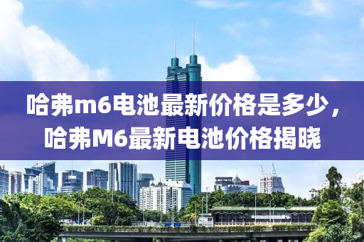 哈弗m6電池最新價(jià)格是多少，哈弗M6最新電池價(jià)格揭曉