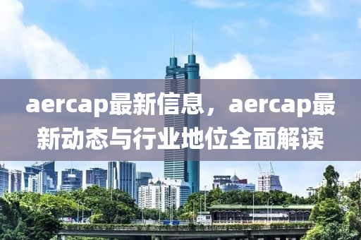 aercap最新信息，aercap最新動態(tài)與行業(yè)地位全面解讀