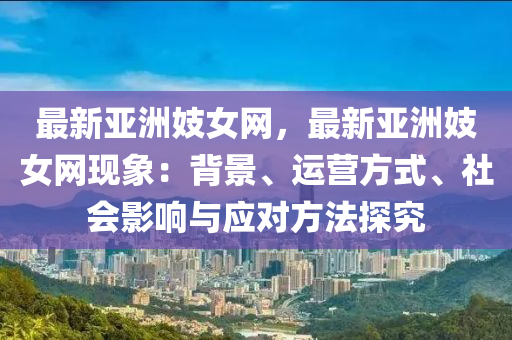 最新亞洲妓女網，最新亞洲妓女網現(xiàn)象：背景、運營方式、社會影響與應對方法探究