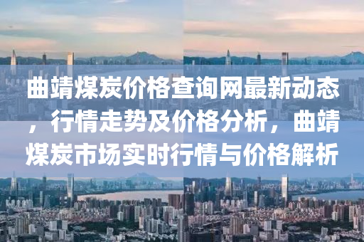 曲靖煤炭價格查詢網(wǎng)最新動態(tài)，行情走勢及價格分析，曲靖煤炭市場實(shí)時行情與價格解析
