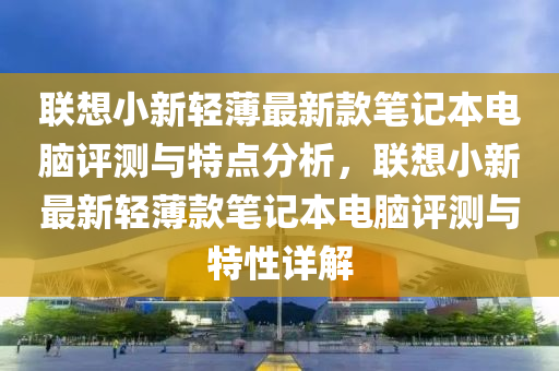 聯(lián)想小新輕薄最新款筆記本電腦評(píng)測(cè)與特點(diǎn)分析，聯(lián)想小新最新輕薄款筆記本電腦評(píng)測(cè)與特性詳解