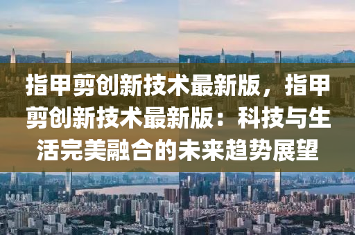 指甲剪創(chuàng)新技術(shù)最新版，指甲剪創(chuàng)新技術(shù)最新版：科技與生活完美融合的未來(lái)趨勢(shì)展望