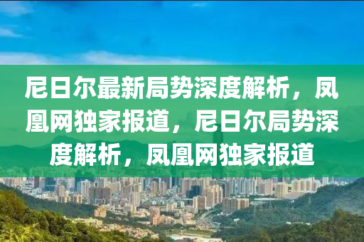 尼日爾最新局勢(shì)深度解析，鳳凰網(wǎng)獨(dú)家報(bào)道，尼日爾局勢(shì)深度解析，鳳凰網(wǎng)獨(dú)家報(bào)道