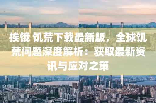 挨餓 饑荒下載最新版，全球饑荒問(wèn)題深度解析：獲取最新資訊與應(yīng)對(duì)之策
