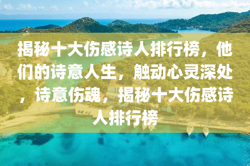 揭秘十大傷感詩人排行榜，他們的詩意人生，觸動(dòng)心靈深處，詩意傷魂，揭秘十大傷感詩人排行榜