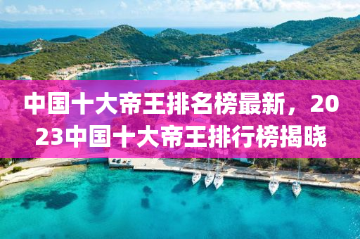 中國(guó)十大帝王排名榜最新，2023中國(guó)十大帝王排行榜揭曉