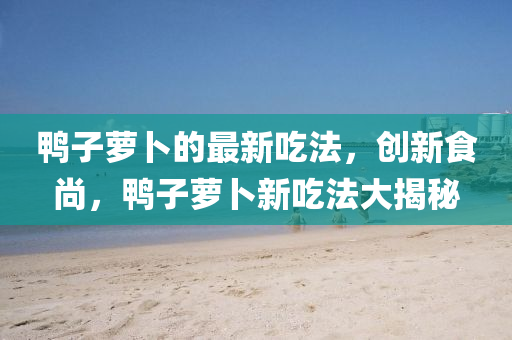 鴨子蘿卜的最新吃法，創(chuàng)新食尚，鴨子蘿卜新吃法大揭秘