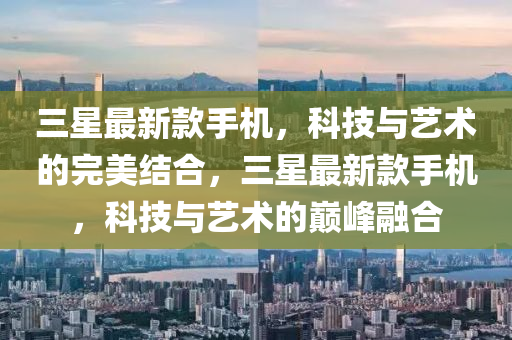 三星最新款手機，科技與藝術的完美結(jié)合，三星最新款手機，科技與藝術的巔峰融合