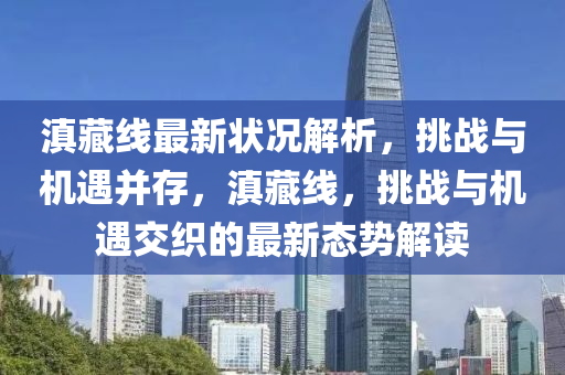 滇藏線最新狀況解析，挑戰(zhàn)與機(jī)遇并存，滇藏線，挑戰(zhàn)與機(jī)遇交織的最新態(tài)勢解讀