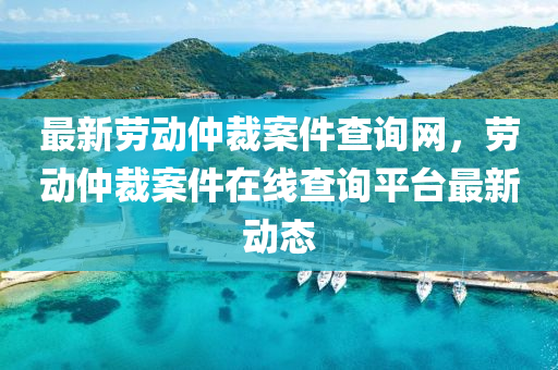 最新勞動(dòng)仲裁案件查詢網(wǎng)，勞動(dòng)仲裁案件在線查詢平臺(tái)最新動(dòng)態(tài)