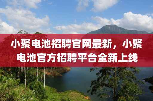 小聚電池招聘官網(wǎng)最新，小聚電池官方招聘平臺全新上線