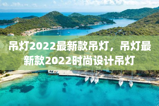吊燈2022最新款吊燈，吊燈最新款2022時(shí)尚設(shè)計(jì)吊燈