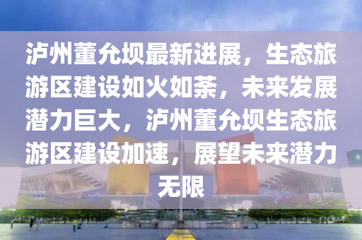 瀘州董允壩最新進展，生態(tài)旅游區(qū)建設如火如荼，未來發(fā)展?jié)摿薮螅瑸o州董允壩生態(tài)旅游區(qū)建設加速，展望未來潛力無限