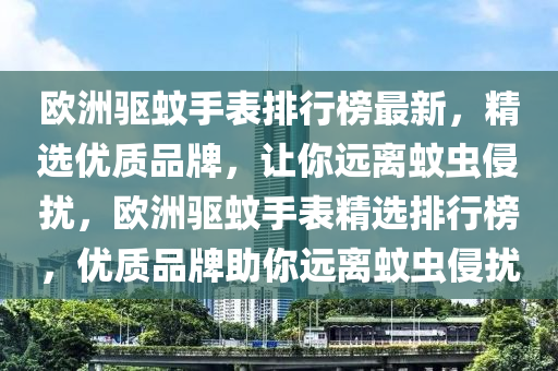 歐洲驅(qū)蚊手表排行榜最新，精選優(yōu)質(zhì)品牌，讓你遠(yuǎn)離蚊蟲侵?jǐn)_，歐洲驅(qū)蚊手表精選排行榜，優(yōu)質(zhì)品牌助你遠(yuǎn)離蚊蟲侵?jǐn)_