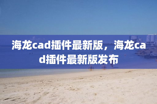 海龍cad插件最新版，海龍cad插件最新版發(fā)布