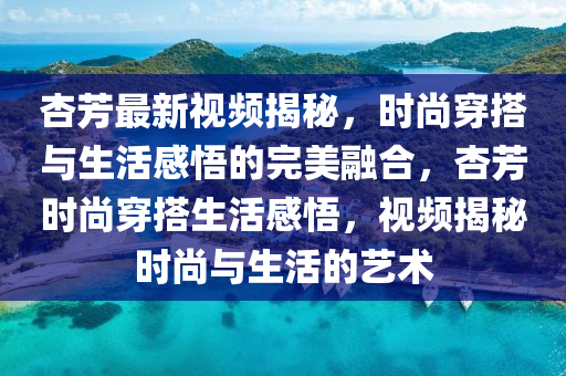杏芳最新視頻揭秘，時(shí)尚穿搭與生活感悟的完美融合，杏芳時(shí)尚穿搭生活感悟，視頻揭秘時(shí)尚與生活的藝術(shù)