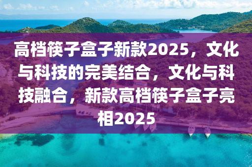 高檔筷子盒子新款2025，文化與科技的完美結(jié)合，文化與科技融合，新款高檔筷子盒子亮相2025