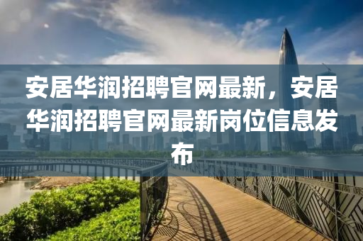 安居華潤(rùn)招聘官網(wǎng)最新，安居華潤(rùn)招聘官網(wǎng)最新崗位信息發(fā)布
