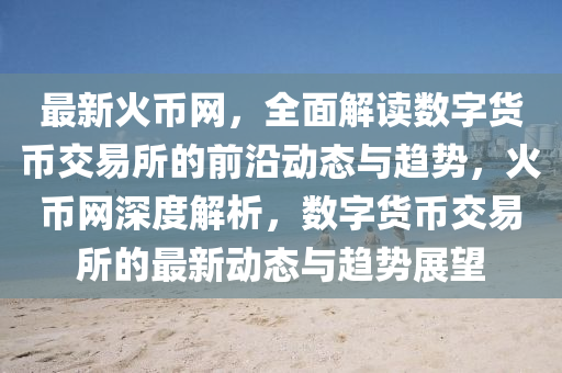 最新火幣網(wǎng)，全面解讀數(shù)字貨幣交易所的前沿動(dòng)態(tài)與趨勢(shì)，火幣網(wǎng)深度解析，數(shù)字貨幣交易所的最新動(dòng)態(tài)與趨勢(shì)展望