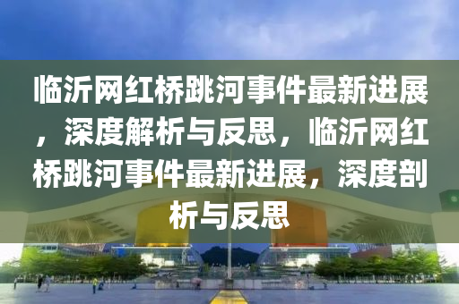 臨沂網(wǎng)紅橋跳河事件最新進(jìn)展，深度解析與反思，臨沂網(wǎng)紅橋跳河事件最新進(jìn)展，深度剖析與反思