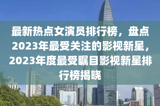 最新熱點女演員排行榜，盤點2023年最受關注的影視新星，2023年度最受矚目影視新星排行榜揭曉