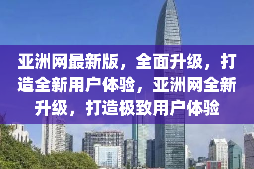 亞洲網(wǎng)最新版，全面升級，打造全新用戶體驗，亞洲網(wǎng)全新升級，打造極致用戶體驗