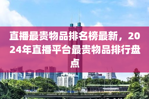 直播最貴物品排名榜最新，2024年直播平臺最貴物品排行盤點(diǎn)
