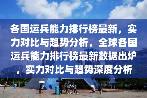 各國運兵能力排行榜最新，實力對比與趨勢分析，全球各國運兵能力排行榜最新數(shù)據(jù)出爐，實力對比與趨勢深度分析