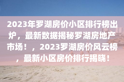 2023年羅湖房價小區(qū)排行榜出爐，最新數(shù)據(jù)揭秘羅湖房地產(chǎn)市場！，2023羅湖房價風云榜，最新小區(qū)房價排行揭曉！