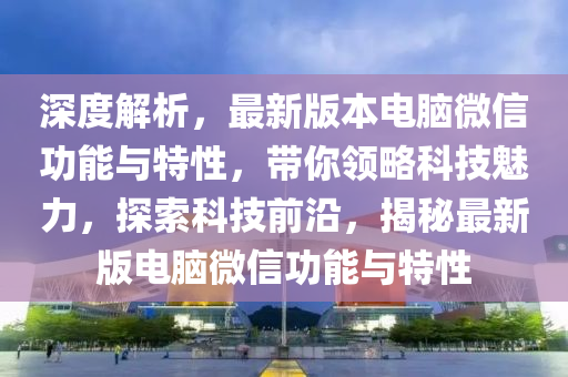 深度解析，最新版本電腦微信功能與特性，帶你領(lǐng)略科技魅力，探索科技前沿，揭秘最新版電腦微信功能與特性