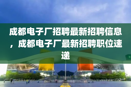成都電子廠招聘最新招聘信息，成都電子廠最新招聘職位速遞