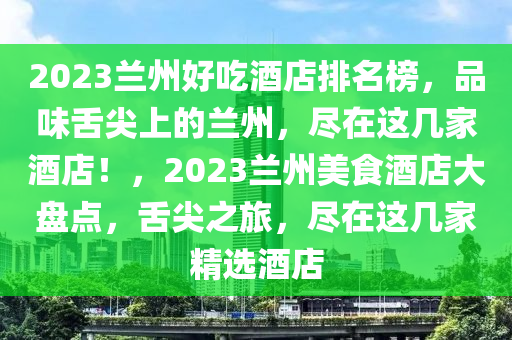 2023蘭州好吃酒店排名榜，品味舌尖上的蘭州，盡在這幾家酒店！，2023蘭州美食酒店大盤點(diǎn)，舌尖之旅，盡在這幾家精選酒店