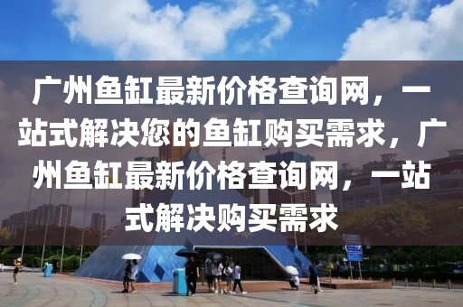廣州魚缸最新價(jià)格查詢網(wǎng)，一站式解決您的魚缸購買需求，廣州魚缸最新價(jià)格查詢網(wǎng)，一站式解決購買需求