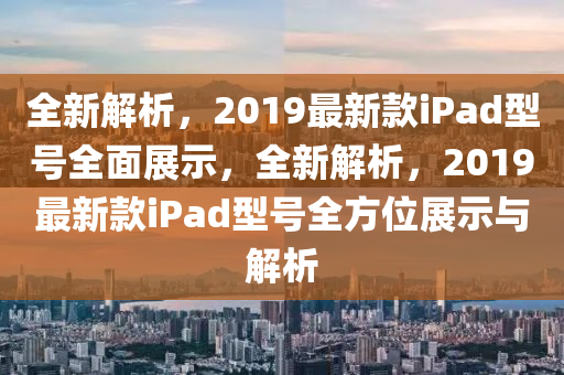 全新解析，2019最新款iPad型號(hào)全面展示，全新解析，2019最新款iPad型號(hào)全方位展示與解析